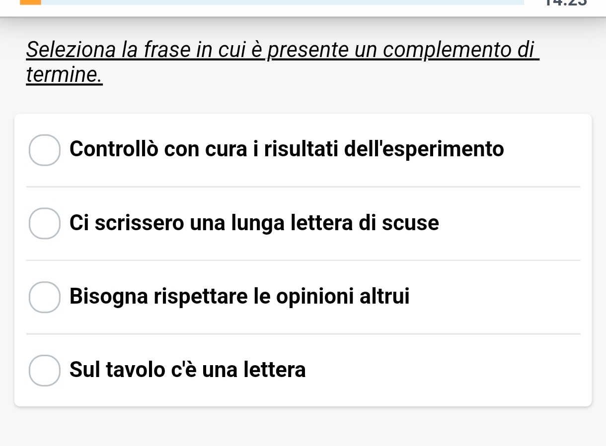 Seleziona la frase in cui è presente un complemento di
termine.
Controllò con cura i risultati dell'esperimento
Ci scrissero una lunga lettera di scuse
Bisogna rispettare le opinioni altrui
Sul tavolo c'è una lettera