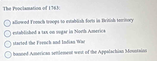 The Proclamation of 1763:
allowed French troops to establish forts in British territory
established a tax on sugar in North America
started the French and Indian War
banned American settlement west of the Appalachian Mountains