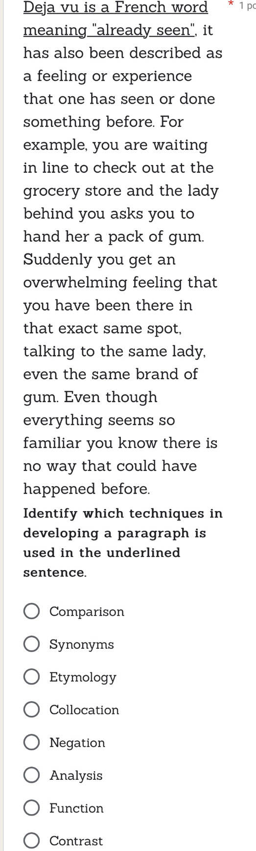 Deja vu is a French word 1 pc
meaning "already seen", it
has also been described as
a feeling or experience
that one has seen or done
something before. For
example, you are waiting
in line to check out at the
grocery store and the lady
behind you asks you to
hand her a pack of gum.
Suddenly you get an
overwhelming feeling that
you have been there in
that exact same spot,
talking to the same lady,
even the same brand of
gum. Even though
everything seems so
familiar you know there is
no way that could have
happened before.
Identify which techniques in
developing a paragraph is
used in the underlined 
sentence.
Comparison
Synonyms
Etymology
Collocation
Negation
Analysis
Function
Contrast