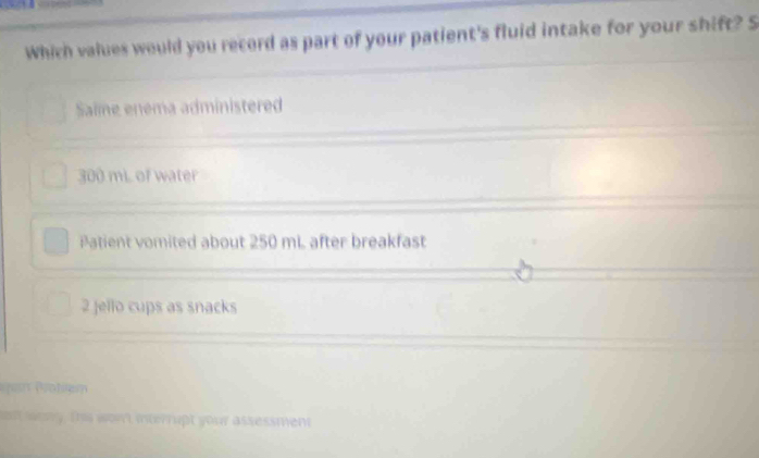 Which values would you record as part of your patient's fluid intake for your shift? S
Saime enema administered
300 mi of water
Patient vomited about 250 mi. after breakfast
2 Jello cups as snacks
obm
t weary. This won't interrupt your assessment