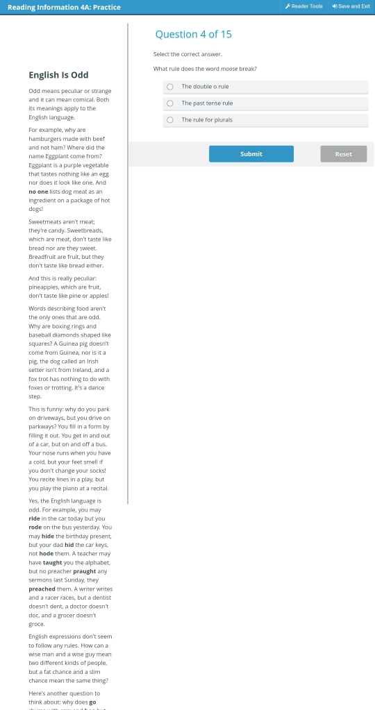 Reading Information 4A: Practice * Reader Tools ∞  Save and Exit
Question 4 of 15
Select the correct answer.
English Is Odd What rule does the word moose break?
Odd means peculiar or strange The double o rule
and it can mean comical. Both
its meanings apply to the The past tense rule
English language. The rule for plurals
For example, why are
hamburgers made with beef
and not ham? Where did the Submit Reset
name Eggplant come from?
Eggplant is a purple vegetable
that tastes nothing like an egg
nor does it look like one. And
no one lists dog meat as an
ingredient on a package of hot
dogs!
Sweetmeats aren't meat;
they're candy. Sweetbreads,
which are meat, don't taste like
bread nor are they sweet.
Breadfruit are fruit, but they
don't taste like bread either.
And this is really peculiar:
pineapples, which are fruit,
don't taste like pine or apples!
Words describing food aren't
the only ones that are odd.
Why are boxing rings and
baseball diamonds shaped like
squares? A Guinea pig doesn't
come from Guinea nor is it à
pig, the dog called an Irish
setter isn't from Ireland, and a
fox trot has nothing to do with 
foxes or trotting. It's a dance
step
This is funny: why do you park
on driveways, but you drive on
parkways? You fill in a form by
filling it out. You get in and out
of a car, but on and off a bus.
Your nose runs when you have
a cold, but your feet smell if
you don't change your socks!
You recite lines in a play, but
you play the piano at a recital
Yes, the English language is
odd. For example, you may
ride in the car today but you
rode on the bus yesterday. You
may hide the birthday present,
but your dad hid the car keys
not hode them. A teacher may
have taught you the alphabet.
but no preacher praught any 
sermons last Sunday, they
preached them. A writer writes
and a racer races, but a dentist
doesn't dent, a doctor doesn't
doc, and a grocer doesn't
groce,
English expressions don't seem
to follow any rules. How can a
wise man and a wise guy mean
two different kinds of people,
but a fat chance and a slim
chance mean the same thing?
Here's another question to
think about: why does go