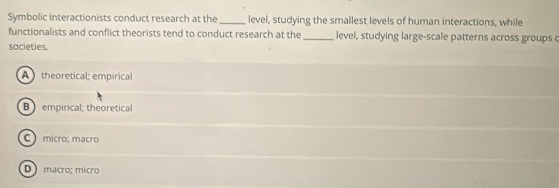 Symbolic interactionists conduct research at the _level, studying the smallest levels of human interactions, while
functionalists and conflict theorists tend to conduct research at the_ level, studying large-scale patterns across groups c
societies.
A theoretical; empirical
B  empirical; theoretical
C micro; macão
D macro; micro