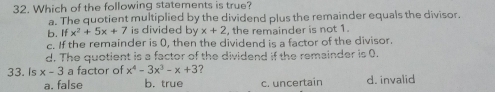 Which of the following statements is true?
a. The quotient multiplied by the dividend plus the remainder equals the divisor.
b. Ifx^2+5x+7 is divided by x+2 , the remainder is not 1.
c. If the remainder is 0, then the dividend is a factor of the divisor.
d. The quotient is a factor of the dividend if the remainder is 0.
33. Is x-3 a factor of x^4-3x^3-x+3 7
a. false b. true c. uncertain d. invalid