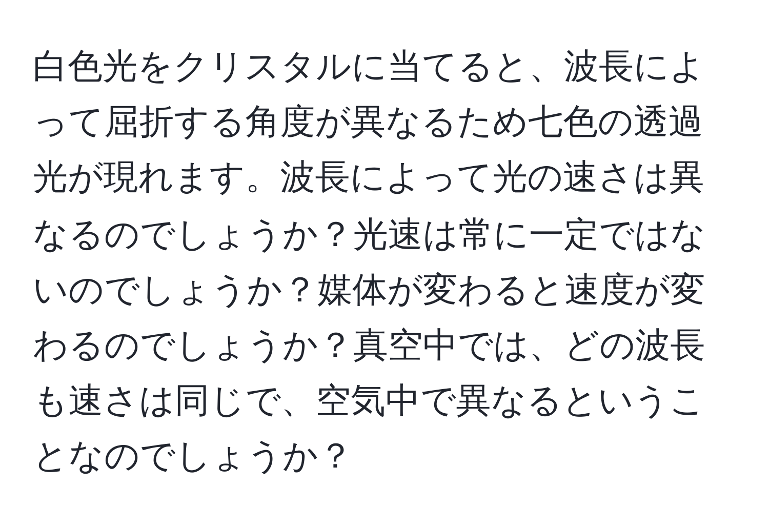 白色光をクリスタルに当てると、波長によって屈折する角度が異なるため七色の透過光が現れます。波長によって光の速さは異なるのでしょうか？光速は常に一定ではないのでしょうか？媒体が変わると速度が変わるのでしょうか？真空中では、どの波長も速さは同じで、空気中で異なるということなのでしょうか？