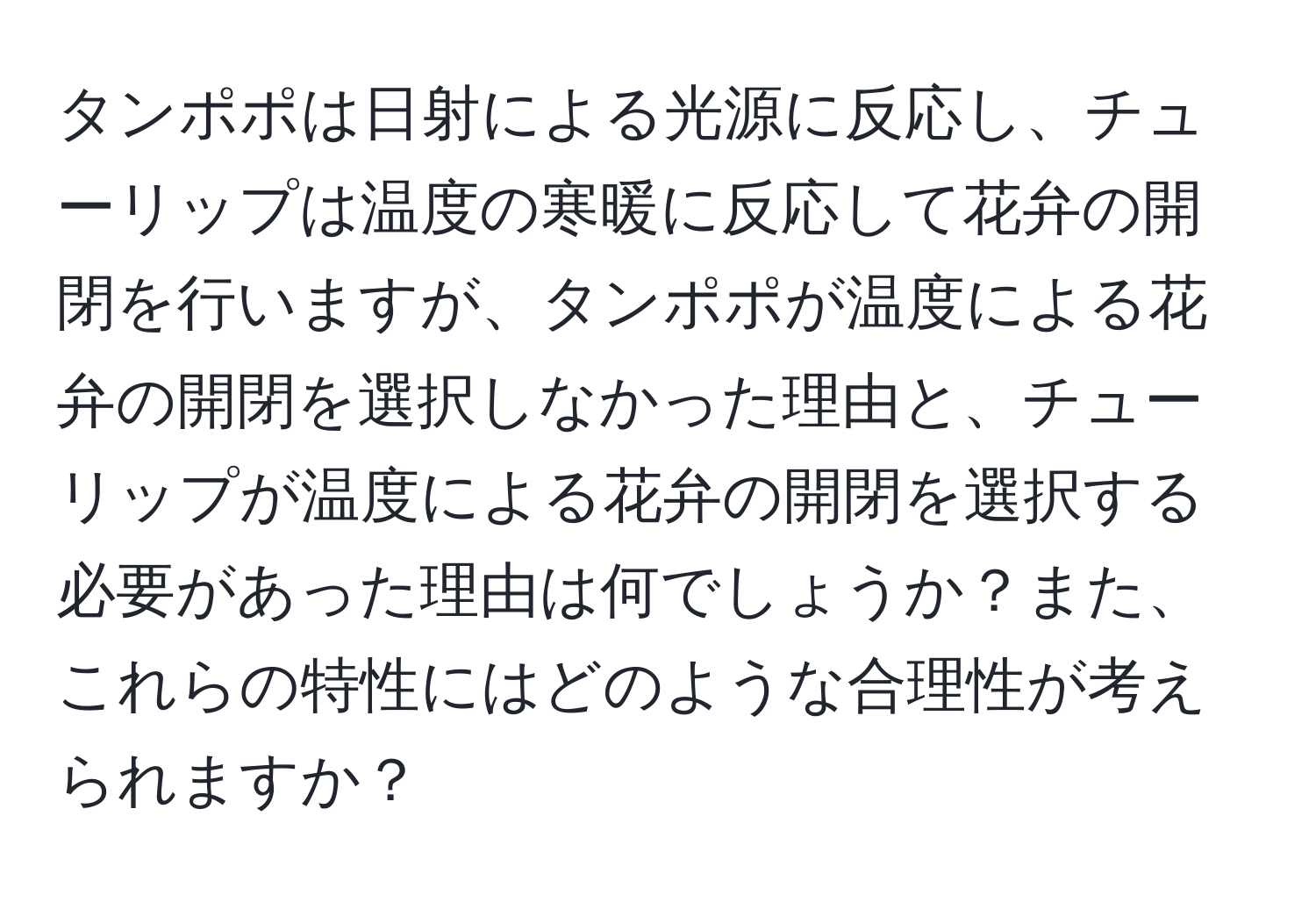 タンポポは日射による光源に反応し、チューリップは温度の寒暖に反応して花弁の開閉を行いますが、タンポポが温度による花弁の開閉を選択しなかった理由と、チューリップが温度による花弁の開閉を選択する必要があった理由は何でしょうか？また、これらの特性にはどのような合理性が考えられますか？