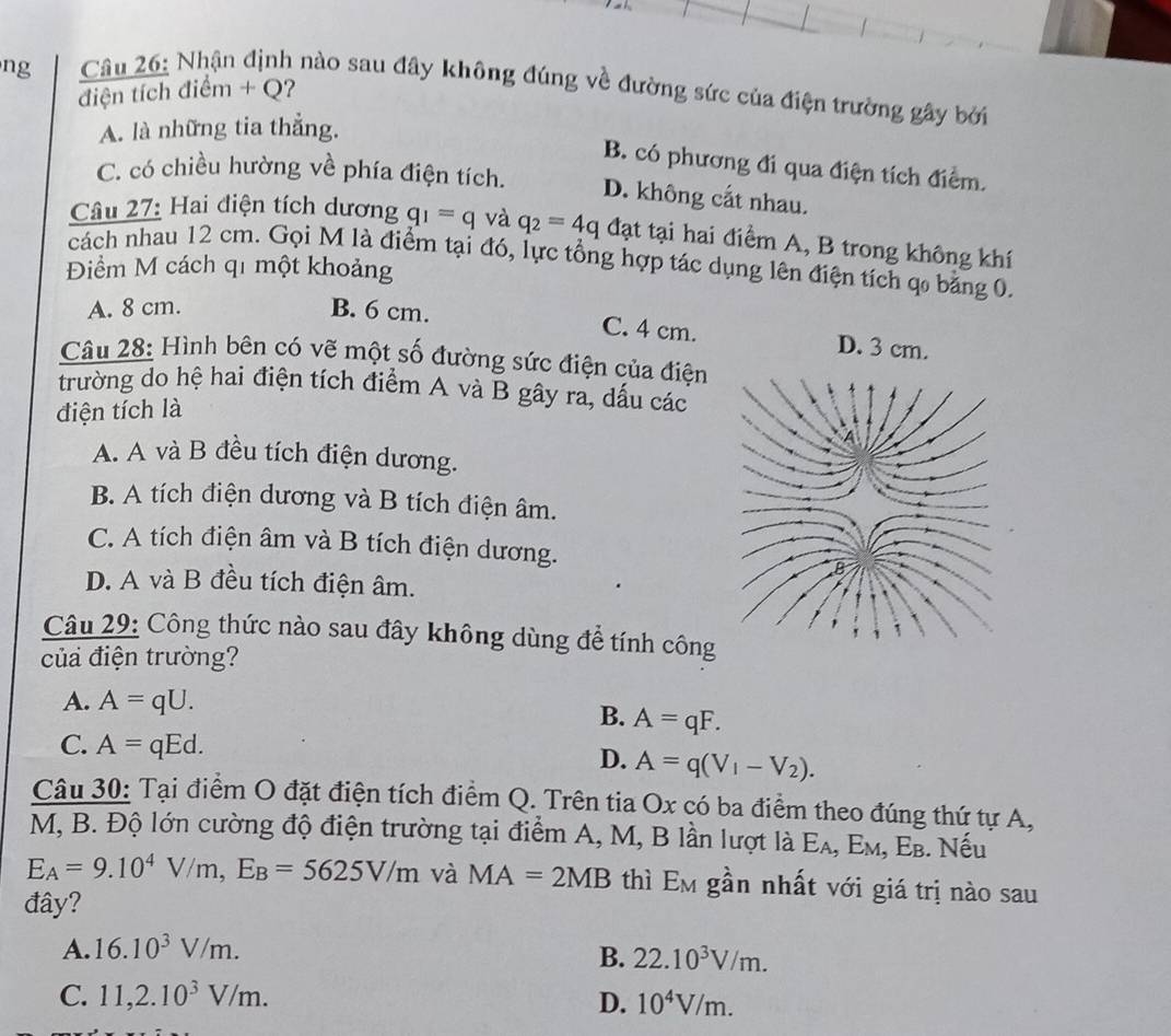 ng
Câu 26: Nhận định nào sau đây không đúng về đường sức của điện trường gây bởi
điện tích điểm + Q?
A. là những tia thẳng.
B. có phương đi qua điện tích điểm.
C. có chiều hường về phía điện tích.
D. không cất nhau.
Câu 27: Hai điện tích dương q_1=q và q_2=4q đạt tại hai điểm A, B trong không khí
cách nhau 12 cm. Gọi M là điểm tại đó, lực tổng hợp tác dụng lên điện tích qo bằng 0.
Điểm M cách qi một khoảng
A. 8 cm. B. 6 cm.
C. 4 cm. D. 3 cm.
Câu 28: Hình bên có vẽ một số đường sức điện của điện
trường do hệ hai điện tích điểm A và B gây ra, dấu các
điện tích là
A. A và B đều tích điện dương.
B. A tích điện dương và B tích điện âm.
C. A tích điện âm và B tích điện dương.
D. A và B đều tích điện âm.
Câu 29: Công thức nào sau đây không dùng để tính công
của điện trường?
A. A=qU.
B. A=qF.
C. A=qEd. A=q(V_1-V_2).
D.
Câu 30: Tại điểm O đặt điện tích điểm Q. Trên tia Ox có ba điểm theo đúng thứ tự A,
M, B. Độ lớn cường độ điện trường tại điểm A, M, B lần lượt là Ελ, Εм, Εв. Nếu
E_A=9.10^4V/m,E_B=5625V/m và MA=2MB thì Em gần nhất với giá trị nào sau
đây?
A. 16.10^3V/m.
B. 22.10^3V/m.
C. 11,2.10^3V/m. D. 10^4V/m.