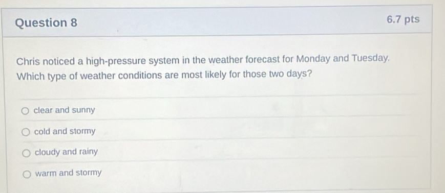 Chris noticed a high-pressure system in the weather forecast for Monday and Tuesday.
Which type of weather conditions are most likely for those two days?
clear and sunny
cold and stormy
cloudy and rainy
warm and stormy