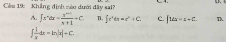 4
Câu 19: Khẳng định nào dưới đây sai?
A. ∈t x^ndx= (x^(n+1))/n+1 +C. B. ∈t e^xdx=e^x+C. C. ∈t 1dx=x+C. D.
∈t  1/x dx=ln |x|+C.