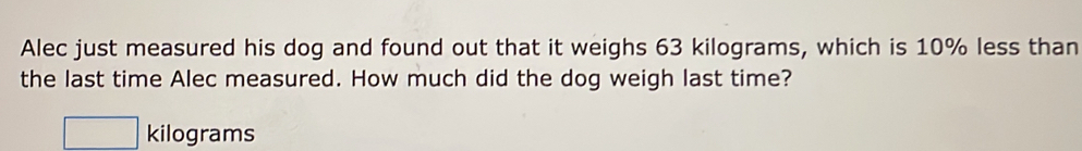 Alec just measured his dog and found out that it weighs 63 kilograms, which is 10% less than 
the last time Alec measured. How much did the dog weigh last time?
□ kilograms