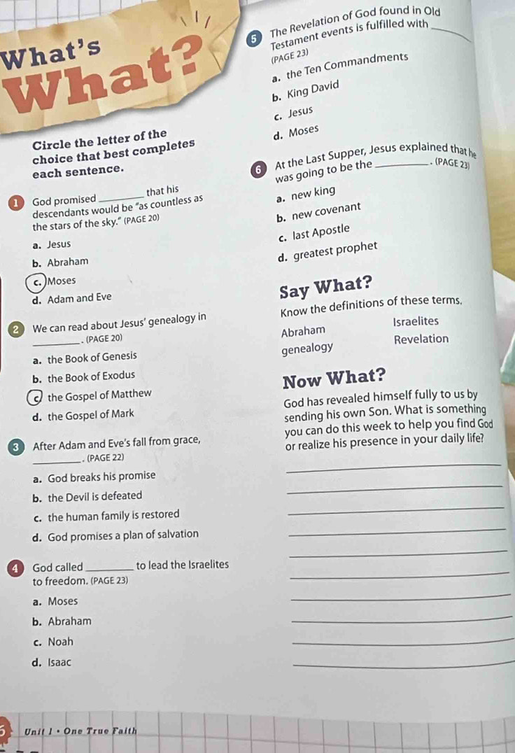 The Revelation of God found in Old
What? (PAGE 23) Testament events is fulfilled with_
What's
a. the Ten Commandments
b. King David
c. Jesus
Circle the letter of the
d. Moses
choice that best completes
each sentence. At the Last Supper, Jesus explained that he
descendants would be "as countless as that his was going to be the . (PAGE 23)
1 God promised
a. new king
the stars of the sky." (PAGE 20)
b. new covenant
c. last Apostle
a. Jesus
b. Abraham
d. greatest prophet
c. )Moses
d. Adam and Eve
Say What?
2 We can read about Jesus’ genealogy in Know the definitions of these terms.
Israelites
_
. (PAGE 20)
Abraham
Revelation
a. the Book of Genesis
genealogy
b. the Book of Exodus
o the Gospel of Matthew Now What?
d. the Gospel of Mark God has revealed himself fully to us by
sending his own Son. What is something
After Adam and Eve's fall from grace, you can do this week to help you find God
_
_ (PAGE 22) or realize his presence in your daily life?
a. God breaks his promise
b. the Devil is defeated
_
c. the human family is restored
_
d. God promises a plan of salvation
_
_
4 God called_ to lead the Israelites
to freedom. (PAGE 23)
_
a. Moses
_
b. Abraham
_
c. Noah
_
d. Isaac
_
Unit 1 • One True Faith