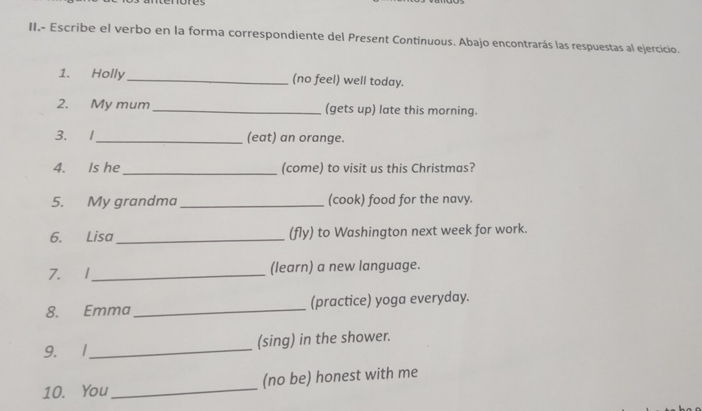 II.- Escribe el verbo en la forma correspondiente del Present Continuous. Abajo encontrarás las respuestas al ejercicio. 
1. Holly_ (no feel) well today. 
2. My mum_ (gets up) late this morning. 
3. 1_ (eat) an orange. 
4. Is he _(come) to visit us this Christmas? 
5. My grandma_ (cook) food for the navy. 
6. Lisa_ (fly) to Washington next week for work. 
7. 1 _(learn) a new language. 
8. Emma _(practice) yoga everyday. 
9. 1_ (sing) in the shower. 
10. You _(no be) honest with me