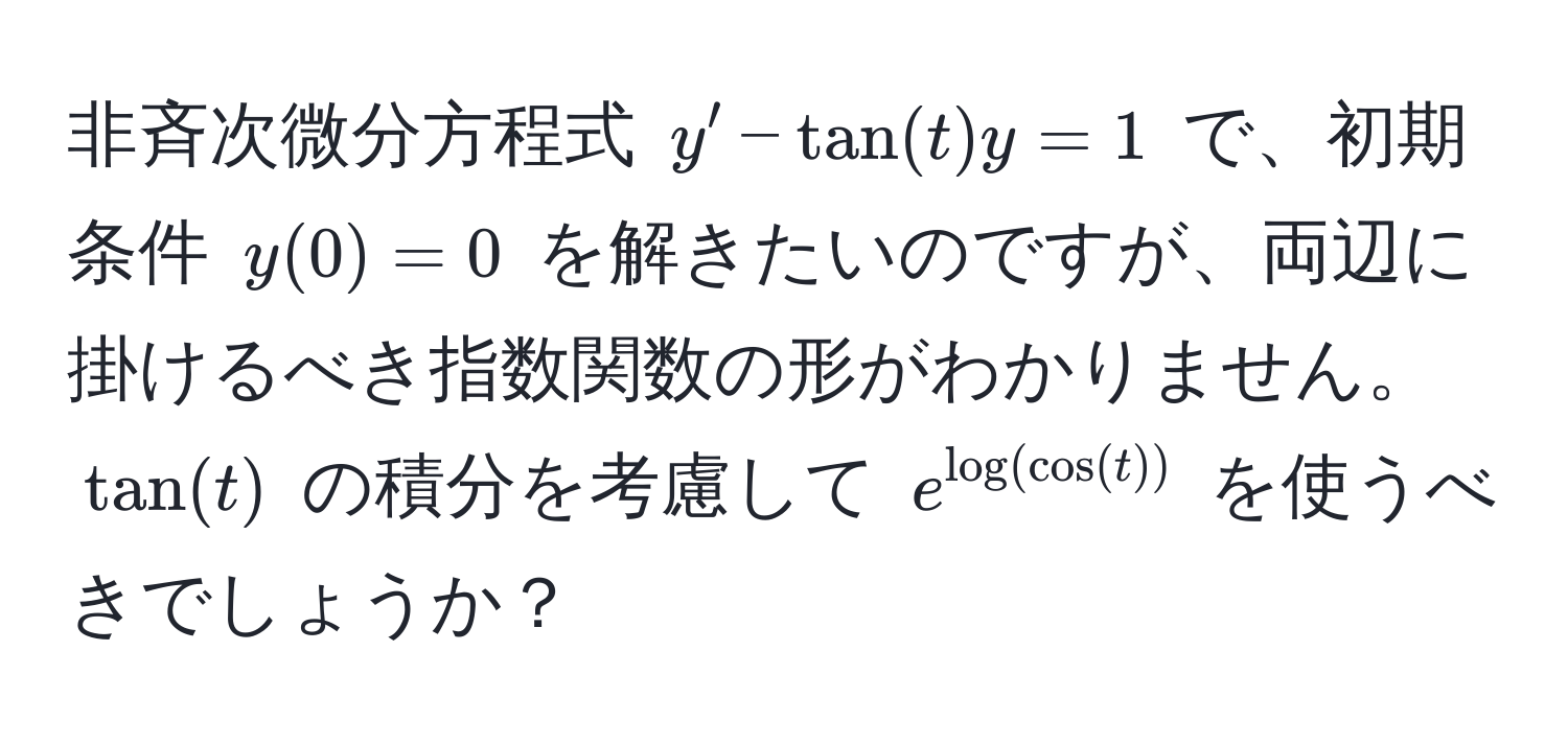 非斉次微分方程式 $y' - tan(t)y = 1$ で、初期条件 $y(0) = 0$ を解きたいのですが、両辺に掛けるべき指数関数の形がわかりません。$tan(t)$ の積分を考慮して $e^(log(cos(t)))$ を使うべきでしょうか？