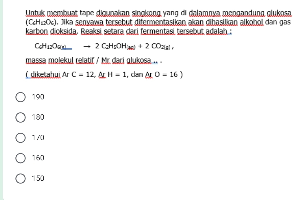 Untuk membuat tape digunakan singkong yang di dalamnya mengandung glukosa
(C_6H_12O_6). Jika senyawa tersebut difermentasikan akan dihasilkan alkohol dan gas
karbon dioksida. Reaksi setara dari fermentasi tersebut adalah_:
C_6H_12O_6(s)to 2C_2H_5OH_(aq)+2CO_2(g), 
massa molekul relatif / Mr. dari glukosa_.. .
(diketahui Ar C=12, ArH=1 , dan ArO=16)
190
180
170
160
150