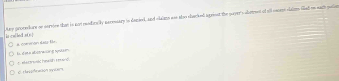 Any procedure or service that is not medically necessary is denied, and claims are also checked against the payer's abstract of all recent claims filed on each patier
is called a(n)
a. common data file.
b. data abstracting system.
c. electronic health record.
d. classification system.