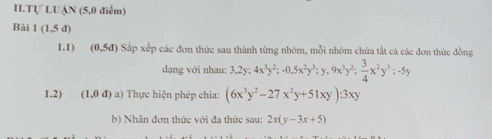 II.Tự LUẠN (5,0 điểm) 
Bài 1(1,5d)
1.1) (0,5d) Sắp xếp các đơn thức sau thành từng nhóm, mỗi nhóm chứa tất cả các đơn thức đồng 
dạng với nhau: 3, 2y; 4x^3y^2; -0, 5x^2y^3; y, 9x^3y^2;  3/4 x^2y^3; -5y
1.2) (1,0d) 8 () Thực hiện phép chia: (6x^3y^2-27x^2y+51xy):3xy
b) Nhân đơn thức với đa thức sau: 2x(y-3x+5)