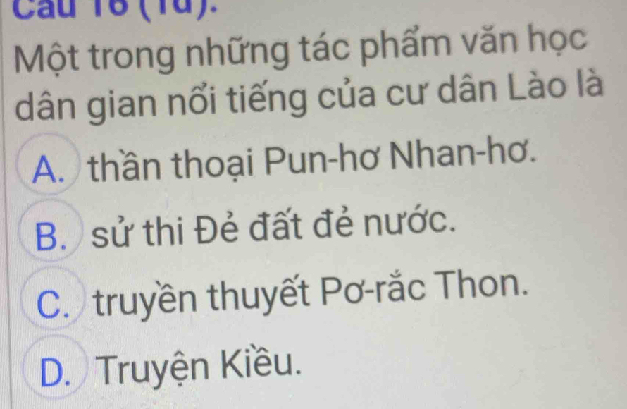 (1ừ).
Một trong những tác phẩm văn học
dân gian nổi tiếng của cư dân Lào là
A. thần thoại Pun-hơ Nhan-hơ.
B. sử thi Đẻ đất đẻ nước.
C. truyền thuyết Pơ-rắc Thon.
D. Truyện Kiều.