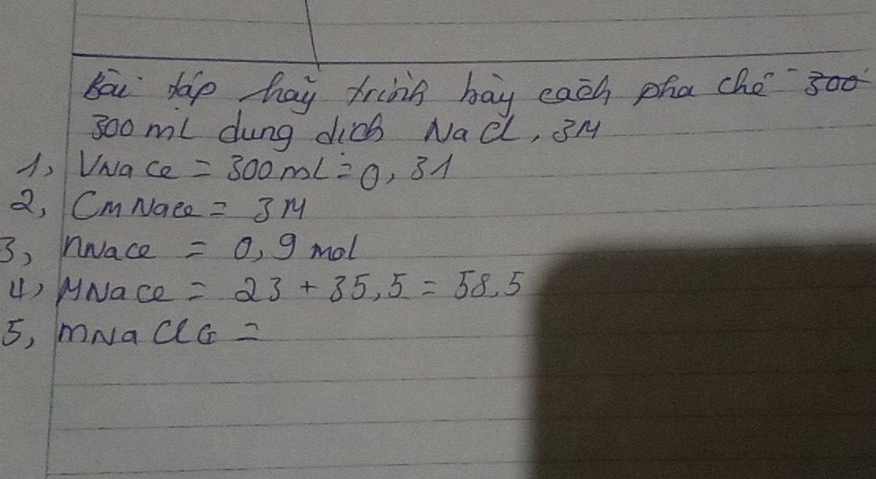 Bou dop hay frids bay each pha cho 00
300 ml dung dicb Nad, BM 
A, VNa ce =300mL=0.31
2, CmNace =3m
3) nNace =0.9 mol
4) MNace =23+35.5=58.5
5, mNac CG=