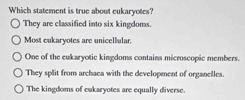 Which statement is true about eukaryotes?
They are classified into six kingdoms.
Most eukaryotes are unicellular.
One of the eukaryotic kingdoms contains microscopic members.
They split from archaea with the development of organelles.
The kingdoms of eukaryotes are equally diverse.