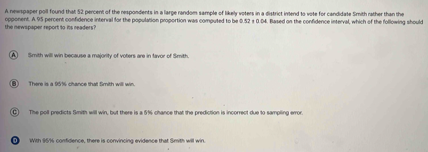 A newspaper poll found that 52 percent of the respondents in a large random sample of likely voters in a district intend to vote for candidate Smith rather than the
opponent. A 95 percent confidence interval for the population proportion was computed to be 0.52± 0.04. Based on the confidence interval, which of the following should
the newspaper report to its readers?
A Smith will win because a majority of voters are in favor of Smith.
B There is a 95% chance that Smith will win.
C) The poll predicts Smith will win, but there is a 5% chance that the prediction is incorrect due to sampling error.
D With 95% confidence, there is convincing evidence that Smith will win.