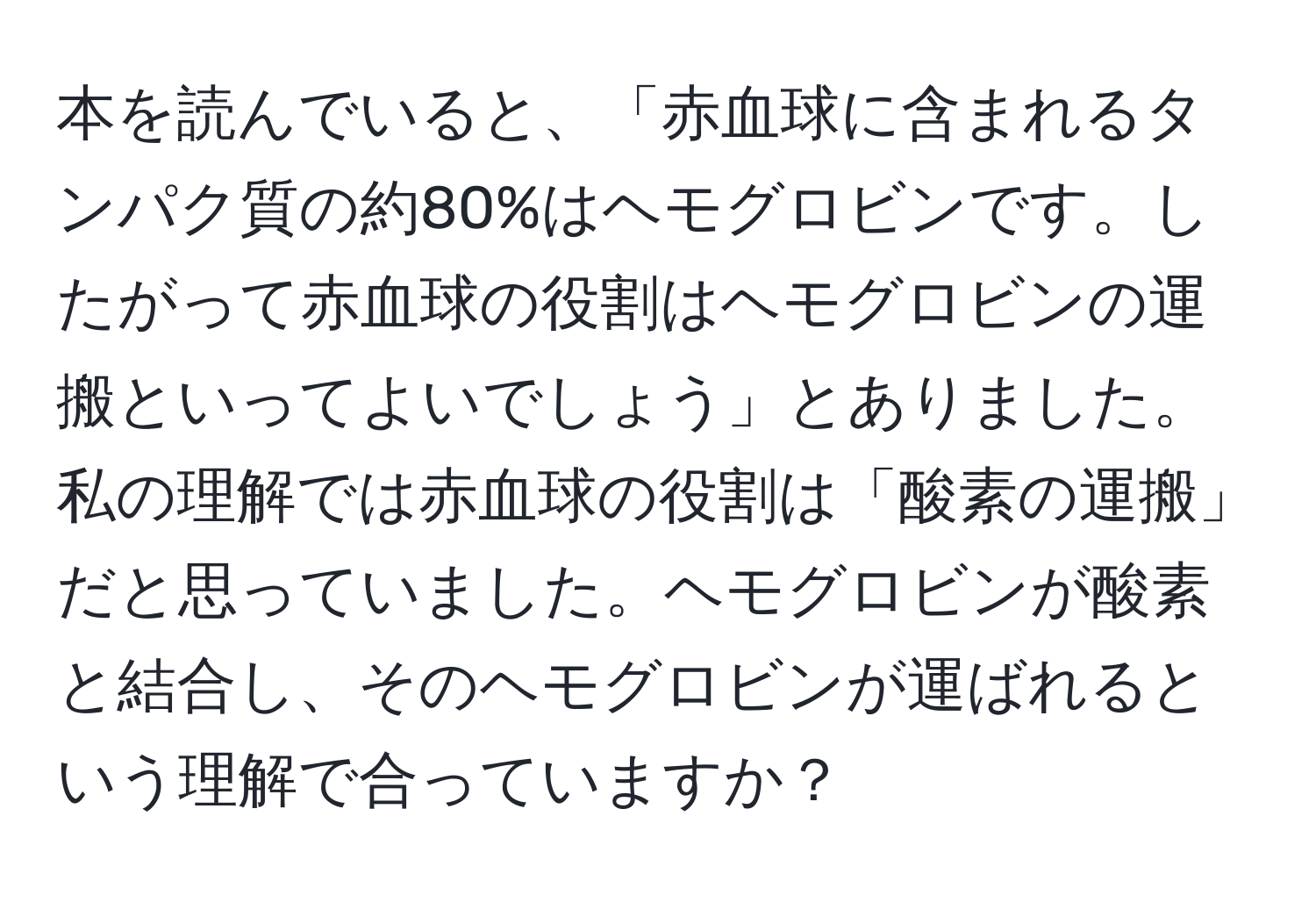 本を読んでいると、「赤血球に含まれるタンパク質の約80%はヘモグロビンです。したがって赤血球の役割はヘモグロビンの運搬といってよいでしょう」とありました。私の理解では赤血球の役割は「酸素の運搬」だと思っていました。ヘモグロビンが酸素と結合し、そのヘモグロビンが運ばれるという理解で合っていますか？