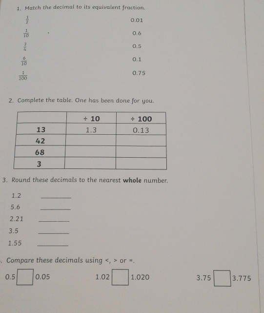 Match the decimal to its equivalent fraction.
 1/2  0.01
 1/10  0.6
 3/4  0.5
 6/10 
0.1
 1/100 
0.75
2. Complete the table. One has been done for you.
3. Round these decimals to the nearest whole number.
1.2
_
5.6
_
2.21_
3.5
_
1.55
_
. Compare these decimals using or =.
0.5 0.05 1.02 1.020 3.75 □  3.775