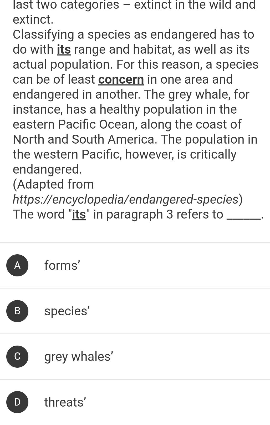 last two categories - extinct in the wild and
extinct.
Classifying a species as endangered has to
do with its range and habitat, as well as its
actual population. For this reason, a species
can be of least concern in one area and
endangered in another. The grey whale, for
instance, has a healthy population in the
eastern Pacific Ocean, along the coast of
North and South America. The population in
the western Pacific, however, is critically
endangered.
(Adapted from
https://encyclopedia/endangered-species)
The word "its" in paragraph 3 refers to_
`.
Aforms'
B species'
C grey whales’
D threats'