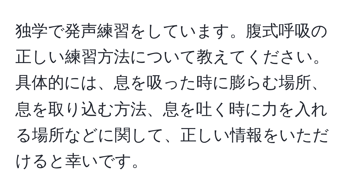 独学で発声練習をしています。腹式呼吸の正しい練習方法について教えてください。具体的には、息を吸った時に膨らむ場所、息を取り込む方法、息を吐く時に力を入れる場所などに関して、正しい情報をいただけると幸いです。