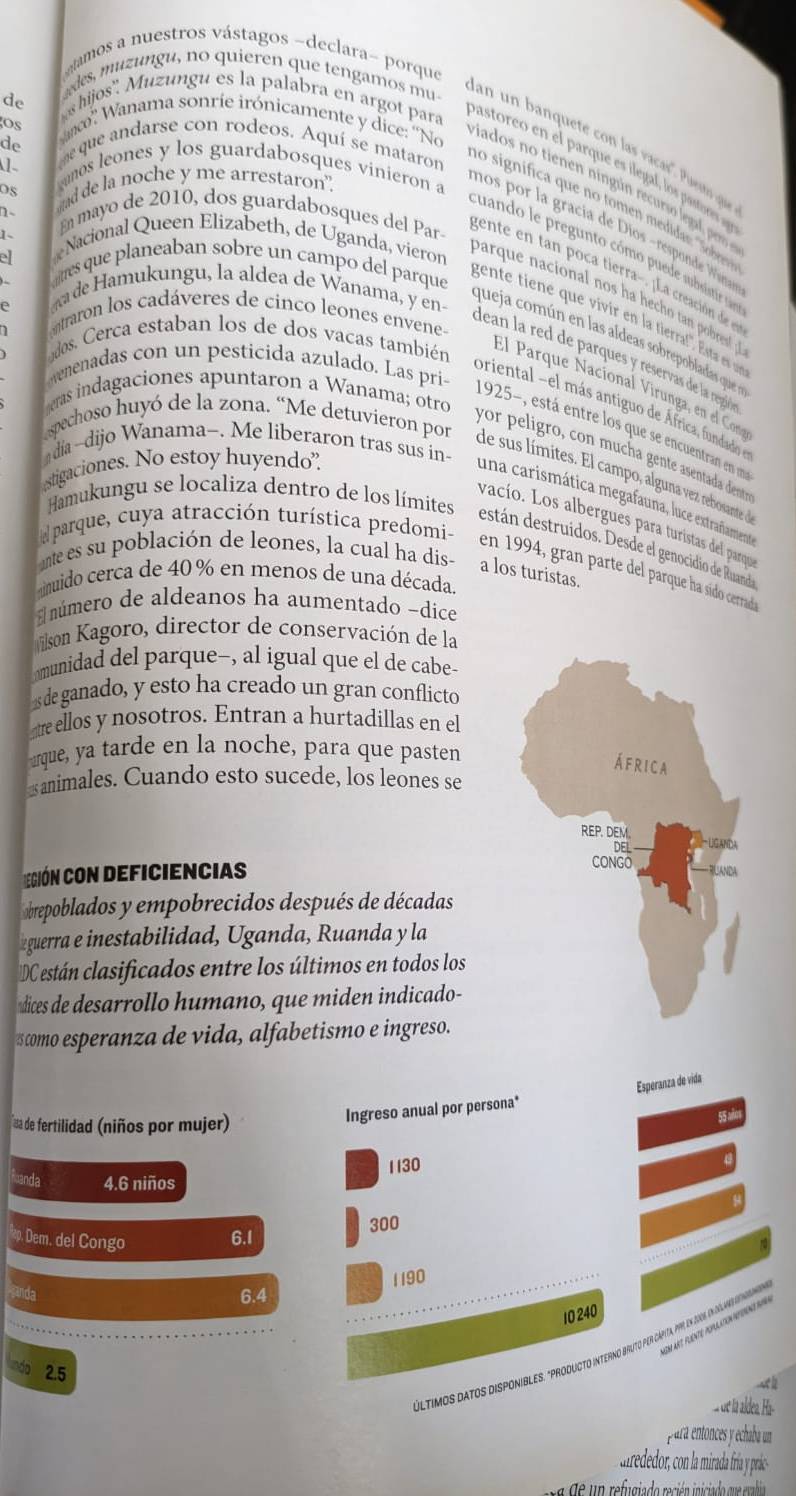 amos a nuestros vástagos ~declara- porque
de
shijos''.  Muzungu es la palabra en argot para
os
edes, muzungu, no quieren que tengamos mu- an un banqueté con las vacas'. Puesno q
de me que andarse con rodeos. Aquí se mataron
1  unos leones y los guardabosques vinieron a
Sanco Wanama sonríe irónicamente y dice: ''No ados no tiee  ning n recurs lega ero 
Os d de la noche y me arrestaron.
no significa que no ome   did  obte
n-
En mayo de 2010, dos guardabosques del Par-
nos por la gracía de Dios - respode Waa
1、 Nacional Queen Elizabeth, de Uganda, vieron
cuando le pregunto cómo puede subsistir ia
ell
gete        oca tierra   a creación d 
attres que planeaban sobre un campo del parque
ade Hamukungu, la aldea de Wanama, y en
parque nacional nos ha hecho tan pobrest  
e
gente tiene que vivir en la tierral!. Ets es e
ntraron los cadáveres de cinco leones envene-
queja común en las aldeas sobrepobladas que se
dos. Cerca estaban los de dos vacas también
dean la red de parques y reservas de la regó
evenenadas con un pesticida azulado. Las pri-
El Parque Nacíonal Virunga, en el Con
eras indagaciones apuntaron a Wanama; otro
oriental el más antiguo de África, fundado  
1925-, está entre los que se encuentran en um
dia -dijo Wanama-. Me liberaron tras sus in-
yor peligro, con mucha gente asentada denty
espechoso huyó de la zona. “Me detuvieron por de sus límites. El campo, alguna vez rebosante d
stigaciones. No estoy huyendo.
una carismática megafauna, luce extrañament
vacío. Los albergues para turistas del parqu
parque, cuya atracción turística predomi
Hamukungu se localiza dentro de los límites destán destruídos. Desde el genocidio de Ruanda
nte es su población de leones, la cual ha dis- a los turistas.
en 1994, gran parte del parque ha sído cerrada
muido cerca de 40 % en menos de una década.
número de aldeanos ha aumentado -dice
ilson Kagoro, director de conservación de la
munidad del parque-, al igual que el de cabe-
1s de ganado, y esto ha creado un gran conflicto
re ellos y nosotros. Entran a hurtadillas en el
urque, ya tarde en la noche, para que pasten
animales. Cuando esto sucede, los leones se
egión con deficiencias
brepoblados y empobrecidos después de décadas
guerra e inestabilidad, Uganda, Ruanda y la
DC están clasificados entre los últimos en todos los
dices de desarrollo humano, que miden indicado-
scomo esperanza de vida, alfabetismo e ingreso.
Esperanza de vida
aa de fertilidad (niños por mujer)
Ingreso anual por persona*
55 ax
4.6 niños 1130
300
p. Dem. del Congo 6.1
1190
6.4
10 240
Sm art puenté population spine ru4
últimos Datos DISponibles. "PRoDuUCto interno bruto per Caámita, p9, en 100, i luainarin
2.5
< h
de la aldea. a-
para entonces y echaba un
n refugiado recién iniciado que evabia