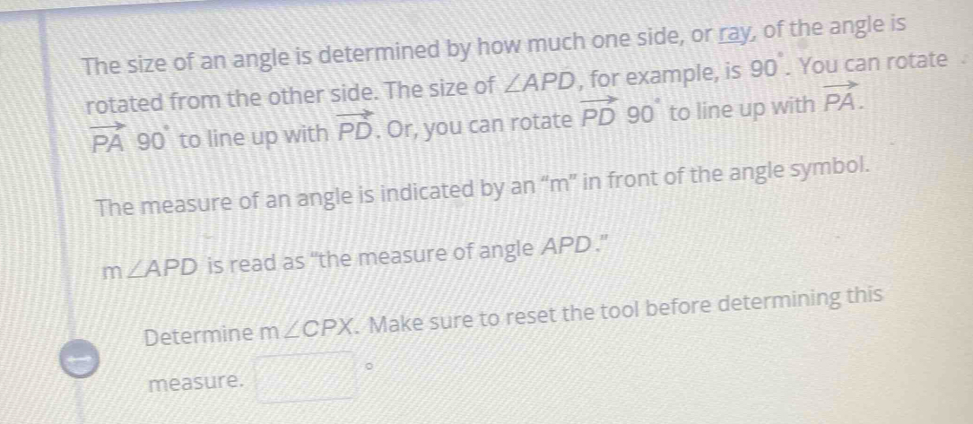 The size of an angle is determined by how much one side, or ray, of the angle is 
rotated from the other side. The size of ∠ APD , for example, is 90°. You can rotate
vector PA 90 to line up with vector PD. Or, you can rotate vector PD 90 to line up with vector PA. 
The measure of an angle is indicated by an “ m ” in front of the angle symbol.
m∠ APD is read as “the measure of angle APD." 
Determine m∠ CPX. Make sure to reset the tool before determining this 
measure.