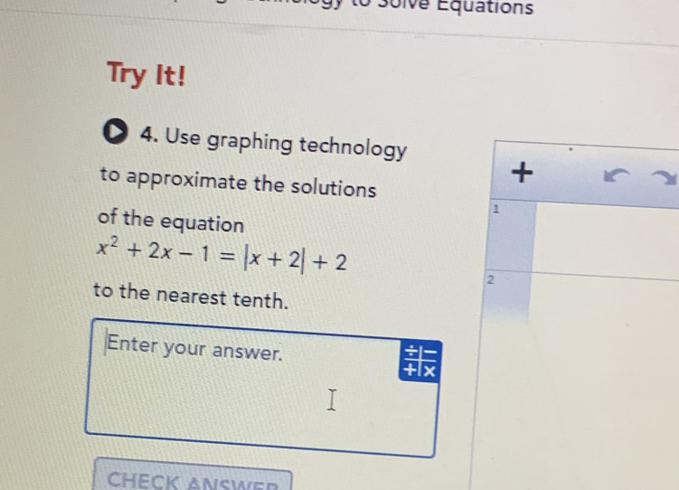 Soive Équations 
Try It! 
D 4. Use graphing technology 
to approximate the solutions 
+
1
of the equation
x^2+2x-1=|x+2|+2
2 
to the nearest tenth. 
Enter your answer.
+lx
CHECK ANSWER