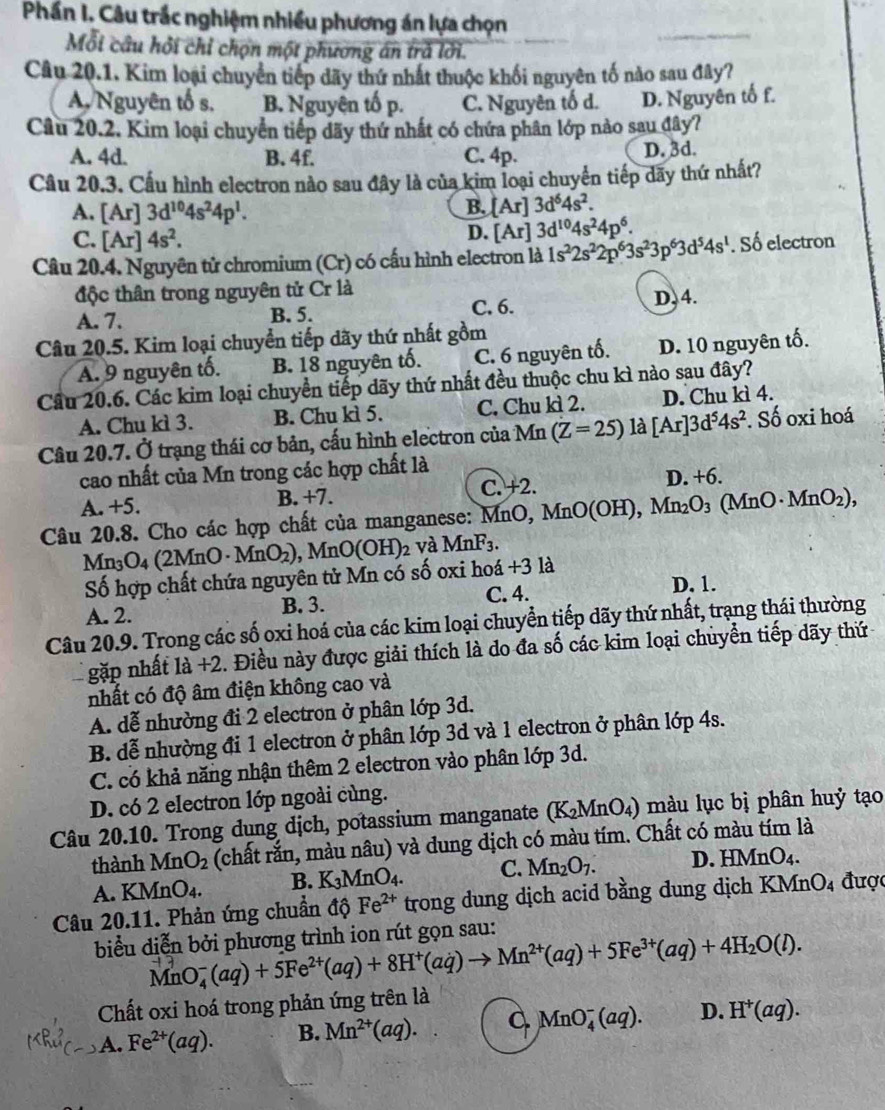 Phần I. Câu trắc nghiệm nhiều phương án lựa chọn
Mỗi câu hỏi chỉ chợn một phương án trả lời.
Câu 20.1. Kim loại chuyển tiếp dãy thứ nhất thuộc khối nguyên tố nào sau đây?
A. Nguyên tố s. B. Nguyên tố p. C. Nguyên tố d. D. Nguyên tố f.
Câu 20.2. Kim loại chuyển tiếp dãy thứ nhất có chứa phân lớp nào sau đây?
A. 4d. B. 4f. C. 4p. D. 3d.
Câu 20.3. Cấu hình electron nào sau đây là của kim loại chuyển tiếp dãy thứ nhất?
A. [Ar]3d^(10)4s^24p^1.
B. [Ar]3d^64s^2.
C. [Ar]4s^2.
D. [Ar]3d^(10)4s^24p^6.
Câu 20.4. Nguyên tử chromium (Cr) có cấu hình electron là 1s^22s^22p^63s^23p^63d^54s^1. Số electron
độc thân trong nguyên tử Cr là
A. 7. B. 5. C. 6.
D,4.
Câu 20.5. Kim loại chuyển tiếp dãy thứ nhất gồm
A. 9 nguyên tố. B. 18 nguyên tố. C. 6 nguyên tố. D. 10 nguyên tố.
Cầu 20.6. Các kim loại chuyển tiếp dãy thứ nhất đều thuộc chu kì nào sau đây?
A. Chu kì 3. B. Chu kì 5. C. Chu kì 2. D. Chu kì 4.
Câu 20.7. Ở trạng thái cơ bản, cấu hình electron của Mn (Z=25)la[Ar]3d^54s^2. Số oxi hoá
cao nhất của Mn trong các hợp chất là
A. +5. B. +7. C. +2. D. +6.
Câu 20.8. Cho các hợp chất của manganese: MnO, Mn MnO(OH),Mn_2O_3(MnO· MnO_2),
Mn_3O_4(2MnO· MnO_2) , MnO (OH)_2 và MnF_3.
Số hợp chất chứa nguyên tử Mn có số oxi hoá +3 là
A. 2. B. 3. C. 4. D. 1.
Câu 20.9. Trong các số oxi hoá của các kim loại chuyển tiếp dãy thứ nhất, trạng thái thường
gặp nhất là +2. Điều này được giải thích là do đa số các kim loại chuyển tiếp dãy thứ
nhất có độ âm điện không cao và
A. dễ nhường đi 2 electron ở phân lớp 3d.
B. dễ nhường đi 1 electron ở phân lớp 3d và 1 electron ở phân lớp 4s.
C. có khả năng nhận thêm 2 electron vào phân lớp 3d.
D. có 2 electron lớp ngoài cùng.
Câu 20.10. Trong dung dịch, potassium manganate (K_2MnO_4) 3) màu lục bị phân huỷ tạo
thành MnO_2 (chất rắn, màu nâu) và dung dịch có màu tím. Chất có màu tím là
A. KMnO_4. B. K_3MnO_4. C. Mn_2O_7. D. HMnO_4.
Câu 20.11. Phản ứng chuẩn độ Fe^(2+) trong dung dịch acid bằng dung dịch KMn J 4 được
biểu diễn bởi phương trình ion rút gọn sau:
MnO_4^(-(aq)+5Fe^2+)(aq)+8H^+(aq)to Mn^(2+)(aq)+5Fe^(3+)(aq)+4H_2O(l).
Chất oxi hoá trong phản ứng trên là
A. Fe^(2+)(aq). B. Mn^(2+)(aq). C MnO_4^(-(aq). D. H^+)(aq).