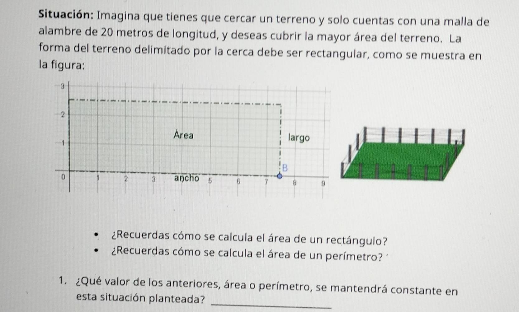 Situación: Imagina que tienes que cercar un terreno y solo cuentas con una malla de 
alambre de 20 metros de longitud, y deseas cubrir la mayor área del terreno. La 
forma del terreno delimitado por la cerca debe ser rectangular, como se muestra en 
la figura:
- 3
- 2
Area
1
largo 
B
0 1 2 3 aŋcho 5 6 7 8 9
¿Recuerdas cómo se calcula el área de un rectángulo? 
¿Recuerdas cómo se calcula el área de un perímetro? 1 
1. ¿Qué valor de los anteriores, área o perímetro, se mantendrá constante en 
esta situación planteada?_