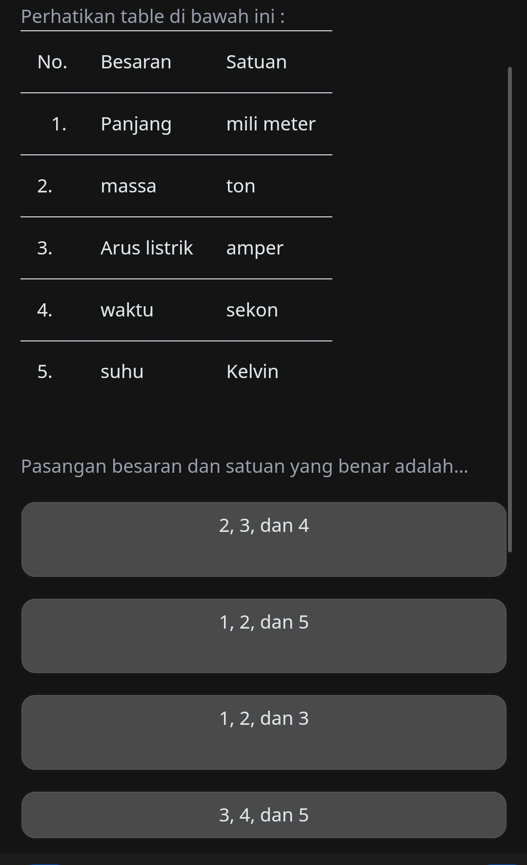 Perhatikan table di bawah ini :
No. Besaran Satuan
1. Panjang mili meter
2. massa ton
3. Arus listrik amper
4. waktu sekon
5. suhu Kelvin
Pasangan besaran dan satuan yang benar adalah...
2, 3, dan 4
1, 2, dan 5
1, 2, dan 3
3, 4, dan 5