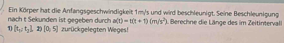 Ein Körper hat die Anfangsgeschwindigkeit 1m/s und wird beschleunigt. Seine Beschleunigung 
nach t Sekunden ist gegeben durch a(t)=t(t+1)(m/s^2). Berechne die Länge des im Zeitintervall 
1) [t_1;t_2],2)[0;5] zurückgelegten Weges!