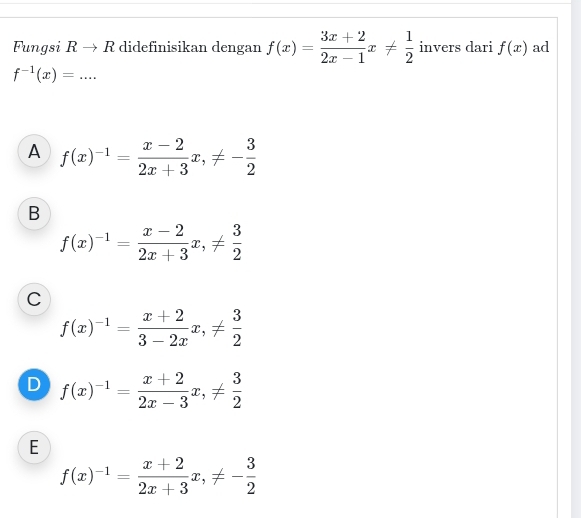 Fungsi Bto R didefinisikan dengan f(x)= (3x+2)/2x-1 x!=  1/2  invers dari f(x) ad
_ f^(-1)(x)=
A f(x)^-1= (x-2)/2x+3 x, != - 3/2 
B
f(x)^-1= (x-2)/2x+3 x, !=  3/2 
C
f(x)^-1= (x+2)/3-2x x, !=  3/2 
D f(x)^-1= (x+2)/2x-3 x, !=  3/2 
E
f(x)^-1= (x+2)/2x+3 x, != - 3/2 