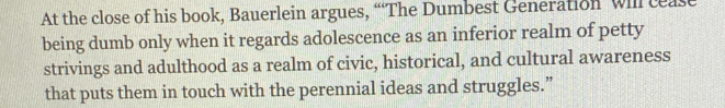 At the close of his book, Bauerlein argues, “The Dumbest Generation will cease 
being dumb only when it regards adolescence as an inferior realm of petty 
strivings and adulthood as a realm of civic, historical, and cultural awareness 
that puts them in touch with the perennial ideas and struggles.”