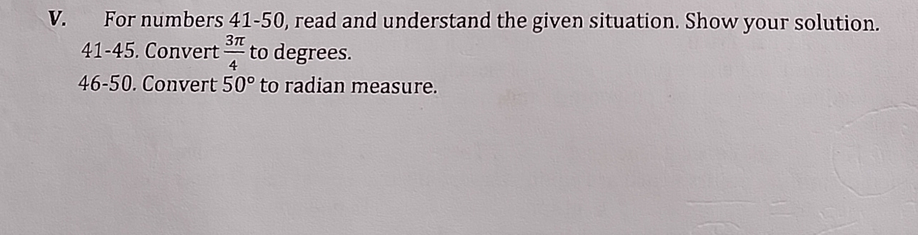 For numbers 41-50, read and understand the given situation. Show your solution. 
41-45. Convert  3π /4  to degrees. 
46-50. Convert 50° to radian measure.