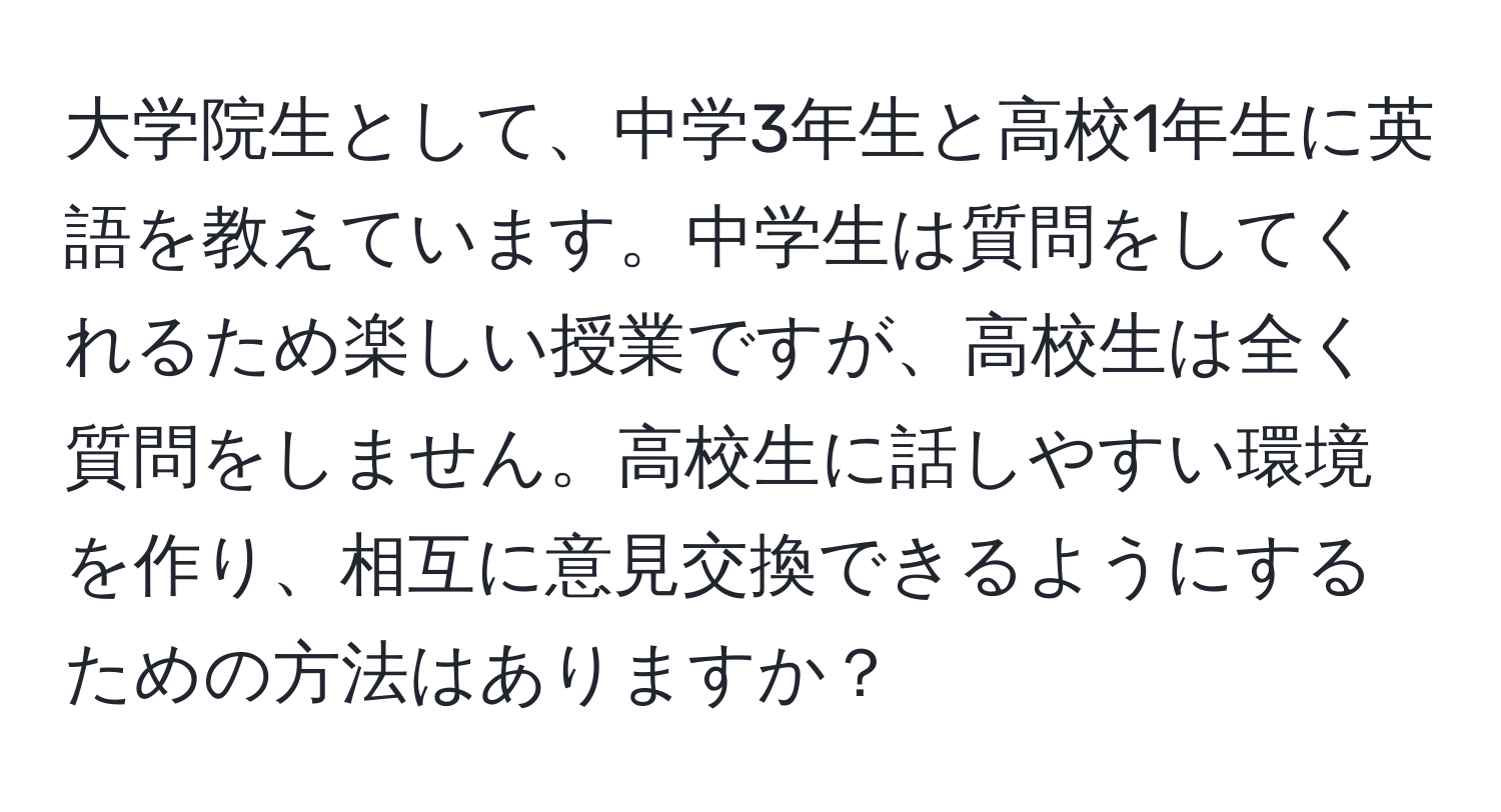 大学院生として、中学3年生と高校1年生に英語を教えています。中学生は質問をしてくれるため楽しい授業ですが、高校生は全く質問をしません。高校生に話しやすい環境を作り、相互に意見交換できるようにするための方法はありますか？