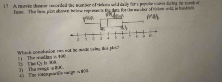 A movie theater recorded the number of tickets sold daily for a popular movie during the month of
June. The box plot shown below represents the data for the number of tickets sold, in hundreds.
Which conclusion can not be made using this plot?
1) The median is 400.
2) The Q_1 is 300.
3) The range is 800.
4) The interquartile range is 800.