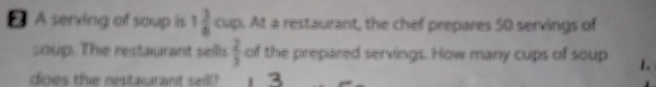 A serving of soup is 1 3/8  cup. At a restaurant, the chef prepares 50 servings of 
soup. The restaurant sells  2/3  of the prepared servings. How many cups of soup 1. 
dioes the restaurant seill? 4 3