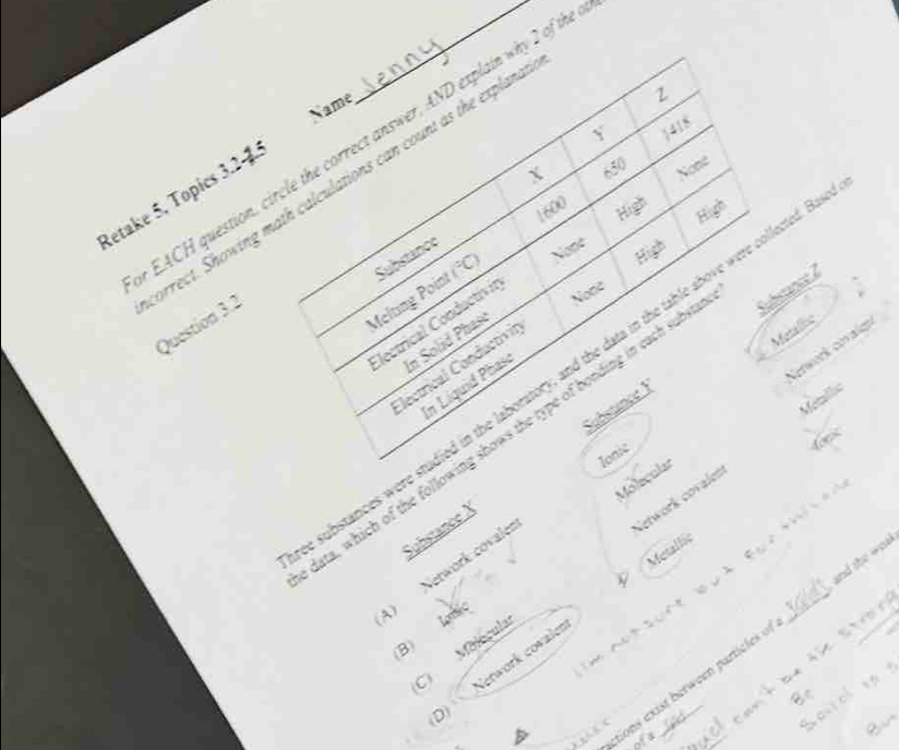 Name
2
Y 1418
EACH question, circle the correct answer, AND explain why 2 of th
X 650 None
arrect. Showing math calculations can count as the expland
Retake 5, Topics 3.25
1600
High
Substance
Melting Point (^circ C) None
High
Question 3.2
Electrical Conductivit
None
In Solid Phase
Gerwork covalgn
lectrical Conductivit
Metlie
ubstances were studied in the laboratory, and the data in the table above were collected.I High
In Líquid Phaso
Metlbé
ata, which of the following shows the type of bonding in each subs
Ionic
doe
Substance X Substance Ý
Molecular

Network covalen
Metallic
、
A) Nerwork covale
(B) loni
tions exist berween partic les o _and the wial
C Molécula
0) Network covale
d