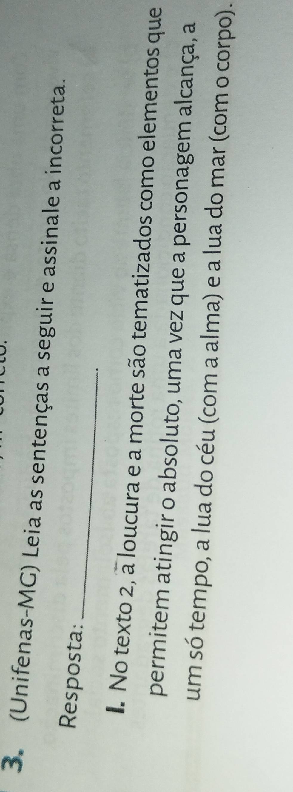 (Unifenas-MG) Leia as sentenças a seguir e assinale a incorreta. 
_ 
Resposta: 
. 
. No texto 2, a loucura e a morte são tematizados como elementos que 
permitem atingir o absoluto, uma vez que a personagem alcança, a 
um só tempo, a lua do céu (com a alma) e a lua do mar (com o corpo).