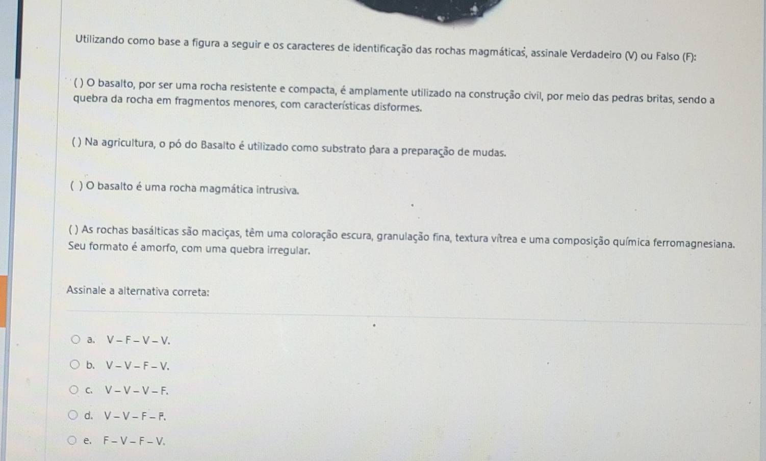 Utilizando como base a figura a seguir e os caracteres de identificação das rochas magmáticas, assinale Verdadeiro (V) ou Falso (F):
( ) O basalto, por ser uma rocha resistente e compacta, é amplamente utilizado na construção civil, por meio das pedras britas, sendo a
quebra da rocha em fragmentos menores, com características disformes.
( ) Na agricultura, o pó do Basalto é utilizado como substrato para a preparação de mudas.
( ) O basalto é uma rocha magmática intrusiva.
( ) As rochas basálticas são maciças, têm uma coloração escura, granulação fina, textura vítrea e uma composição química ferromagnesiana.
Seu formato é amorfo, com uma quebra irregular.
Assinale a alternativa correta:
a. V-F-V-V.
b. V-V-F-V.
C. V-V-V-F.
d. V-V-F-F.
e. F-V-F-V.