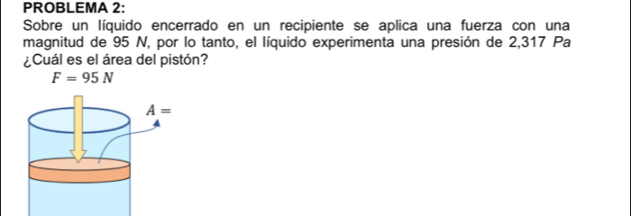 PROBLEMA 2:
Sobre un líquido encerrado en un recipiente se aplica una fuerza con una
magnitud de 95 N, por lo tanto, el líquido experimenta una presión de 2,317 Pa
¿Cuál es el área del pistón?
F=95N