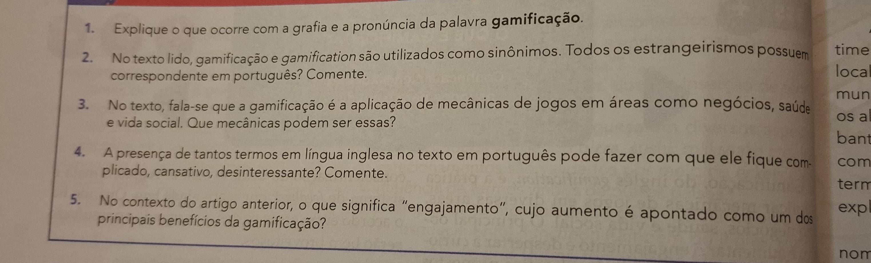 Explique o que ocorre com a grafia e a pronúncia da palavra gamificação. 
2. No texto lido, gamificação e gamification são utilizados como sinônimos. Todos os estrangeirismos possuem time 
correspondente em português? Comente. 
loca 
mun 
3. No texto, fala-se que a gamificação é a aplicação de mecânicas de jogos em áreas como negócios, saúde os al 
e vida social. Que mecânicas podem ser essas? 
bant 
4. A presença de tantos termos em língua inglesa no texto em português pode fazer com que ele fique com- com 
plicado, cansativo, desinteressante? Comente. term 
5. No contexto do artigo anterior, o que significa “engajamento", cujo aumento é apontado como um dos exp 
principais benefícios da gamificação? 
nom