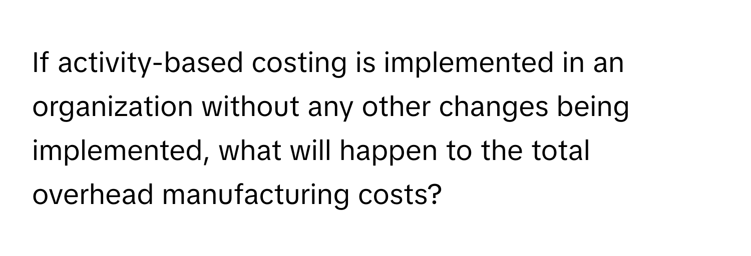 If activity-based costing is implemented in an organization without any other changes being implemented, what will happen to the total overhead manufacturing costs?