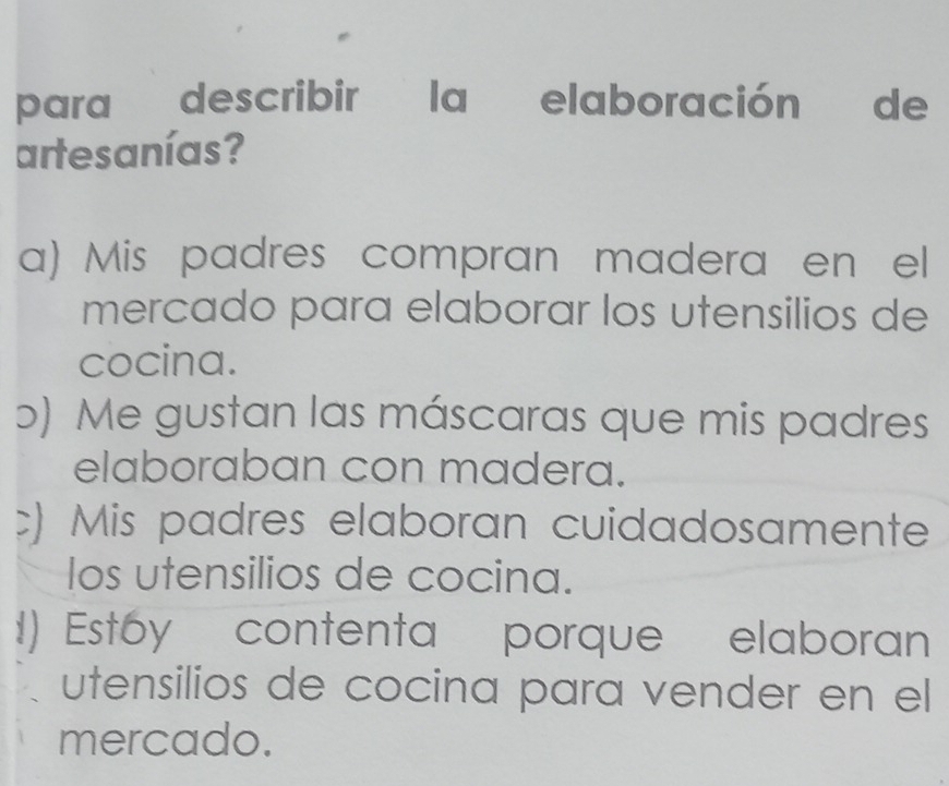 para describir la elaboración de
artesanías?
a) Mis padres compran madera en el
mercado para elaborar los utensilios de
cocina.
b) Me gustan las máscaras que mis padres
elaboraban con madera.
c) Mis padres elaboran cuidadosamente
los utensilios de cocina.!) Est6y contenta porque elaboran
utensilios de cocina para vender en el
mercado.