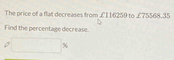 The price of a flat decreases from £116259 to £75568.35
Find the percentage decrease.
□ %