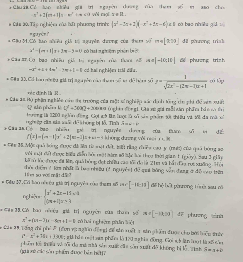 Cíh nôi  = Th tới ngĩh
* Câu 29.Có bao nhiêu giá trị nguyên dương của tham shat O m sao cho:
-x^2+2(m+1)x-m^2+m<0</tex> với mọi x∈ R.
* Câu 30.Tập nghiệm của bất phương trình: (x^2-3x+2)(-x^2+5x-6)≥ 0 có bao nhiêu giá trị
nguyên?
*Câu 31.Có bao nhiêu giá trị nguyên dương của tham số m∈ [0;10] để phương trình
x^2-(m+1)x+3m-5=0 có hai nghiệm phân biệt.
* Câu 32.Có bao nhiêu giá trị nguyên của tham số m∈ [-10;10] để phương trình
-x^2+x+4m^2-5m+1=0 có hai nghiệm trái dấu.
* Câu 33.Có bao nhiêu giá trị nguyên của tham số m để hàm số y= 1/sqrt(2x^2-(2m-1)x+1)  có tập
xác định là R .
* Câu 34.Bộ phận nghiên cứu thị trường của một xí nghiệp xác định tổng chi phí để sản xuất
Q sản phẩm là Q^2+300Q+200000 (nghìn đồng). Giả sử giá mỗi sản phẩm bán ra thị
trường là 1200 nghìn đồng. Gọi a;b lân lượt là số sản phẩm tối thiếu và tối đa mà xí
nghiệp cần sản xuất để không bị lỗ. Tính S=a+b
Câu 35.Có bao nhiêu giá trị nguyên dương của tham số m để:
f(x)=(m-1)x^2+2(m-1)x+m-3 không dương với mọi x∈ R.
* Câu 36.Một quả bóng được đá lên từ mặt đất, biết rằng chiều cao y (mét) của quả bóng so
với mặt đất được biểu diễn bởi một hàm số bậc hai theo thời gian t (giây). Sau 3 giây
kể từ lúc được đá lên, quả bóng đạt chiều cao tối đa là 21m và bắt đầu rơi xuống. Hỏi
thời điểm t lớn nhất là bao nhiêu (t nguyên) để quả bóng vẫn đang ở độ cao trên
10m so với mặt đất?
* Câu 37.Có bao nhiêu giá trị nguyên của tham số m∈ [-10;10] để hệ bất phương trình sau có
nghiệm: beginarrayl x^2+2x-15<0 (m+1)x≥ 3endarray.
Câu 38.Có bao nhiêu giá trị nguyên của tham số m∈ [-10;10] để phương trình
x^2+(m-2)x-8m+1=0 có hai nghiệm phân biệt
*# Câu 39.Tổng chi phí P (đơn vị: nghìn đồng) để sản xuất x sản phẩm được cho bởi biểu thức
P=x^2+30x+3300; giá bán một sản phẩm là 170 nghìn đồng. Gọi #;b lần lượt là số sản
phẩm tối thiểu và tối đa mà nhà sản xuất cần sản xuất để không bị lỗ. Tính S=a+b
(giả sử các sản phẩm được bán hết)?