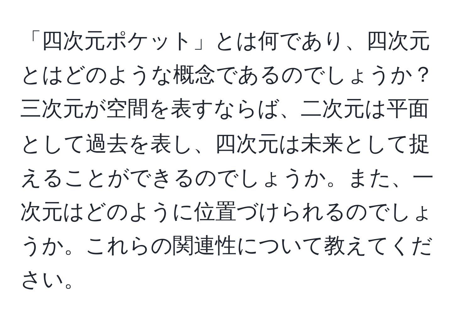 「四次元ポケット」とは何であり、四次元とはどのような概念であるのでしょうか？三次元が空間を表すならば、二次元は平面として過去を表し、四次元は未来として捉えることができるのでしょうか。また、一次元はどのように位置づけられるのでしょうか。これらの関連性について教えてください。